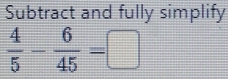 Subtract and fully simplify
 4/5 - 6/45 =□