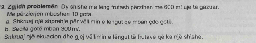 Zgjidh problemën Dy shishe me lëng frutash përzihen me 600 m / ujë të gazuar. 
Me përzierjen mbushen 10 gota. 
a. Shkruaj një shprehje për vëllimin e lëngut që mban çdo gotë. 
b. Secila gotë mban 300 m1. 
Shkruaj një ekuacion dhe gjej vëllimin e lëngut të frutave që ka një shishe.