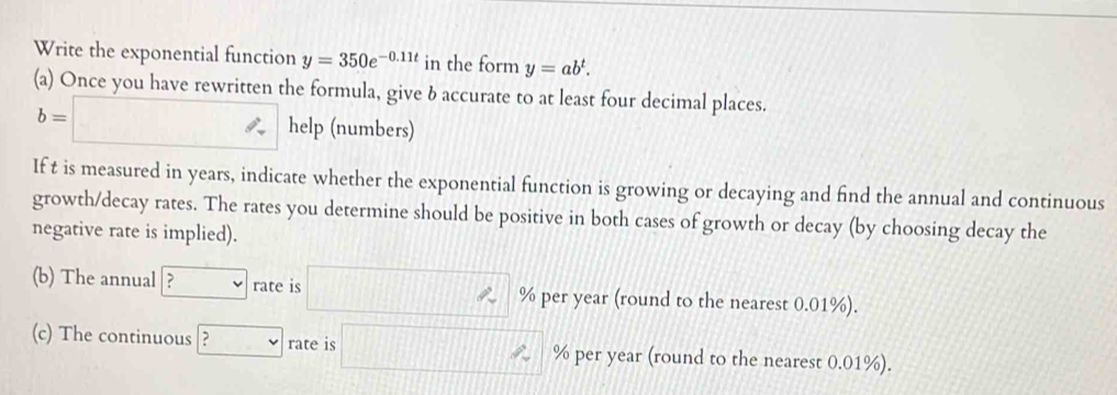 Write the exponential function y=350e^(-0.11t) in the form y=ab^t. 
(a) Once you have rewritten the formula, give δ accurate to at least four decimal places.
b=□ help (numbers) 
If t is measured in years, indicate whether the exponential function is growing or decaying and find the annual and continuous 
growth/decay rates. The rates you determine should be positive in both cases of growth or decay (by choosing decay the 
negative rate is implied). 
(b) The annual | ? rate is 111 % per year (round to the nearest 0.01%). 
(c) The continuous ? rate is % per year (round to the nearest 0.01%).