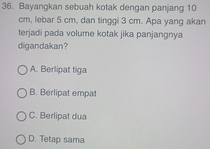 Bayangkan sebuah kotak dengan panjang 10
cm, lebar 5 cm, dan tinggi 3 cm. Apa yang akan
terjadi pada volume kotak jika panjangnya
digandakan?
A. Berlipat tiga
B. Berlipat empat
C. Berlipat dua
D. Tetap sama