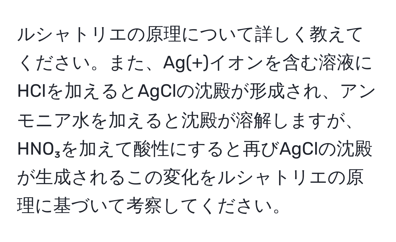 ルシャトリエの原理について詳しく教えてください。また、Ag(+)イオンを含む溶液にHClを加えるとAgClの沈殿が形成され、アンモニア水を加えると沈殿が溶解しますが、HNO₃を加えて酸性にすると再びAgClの沈殿が生成されるこの変化をルシャトリエの原理に基づいて考察してください。