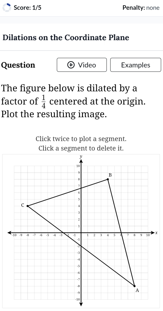 Score: 1/5 Penalty: none 
Dilations on the Coordinate Plane 
Question Video Examples 
The figure below is dilated by a 
factor of  1/4  centered at the origin. 
Plot the resulting image. 
Click twice to plot a segment.