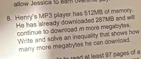 allow Jessica to earn overtime pu, 
8. Henry's MP3 player has 512MB of memory. 
He has already downloaded 287MB and will 
continue to download m more megabytes. 
Write and solve an inequality that shows how 
many more megabytes he can download. 
to read at least 97 pages of a