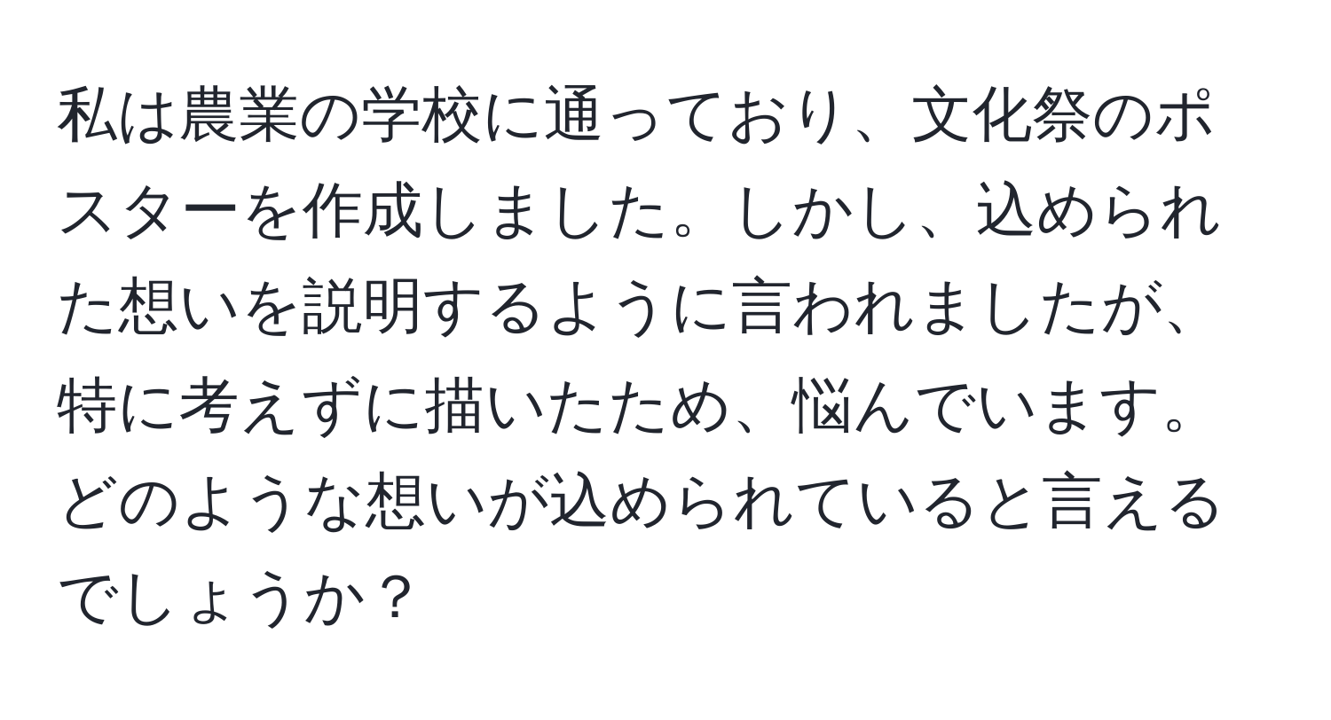 私は農業の学校に通っており、文化祭のポスターを作成しました。しかし、込められた想いを説明するように言われましたが、特に考えずに描いたため、悩んでいます。どのような想いが込められていると言えるでしょうか？