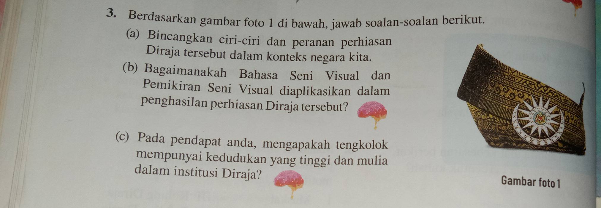 Berdasarkan gambar foto 1 di bawah, jawab soalan-soalan berikut. 
(a) Bincangkan ciri-ciri dan peranan perhiasan 
Diraja tersebut dalam konteks negara kita. 
(b) Bagaimanakah Bahasa Seni Visual dan 
Pemikiran Seni Visual diaplikasikan dalam 
penghasilan perhiasan Diraja tersebut? 
(c) Pada pendapat anda, mengapakah tengkolok 
mempunyai kedudukan yang tinggi dan mulia 
dalam institusi Diraja? 
Gambar foto1