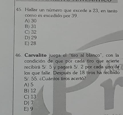 Hallar un número que excede a 23, en tanto
como es excedido por 39.
A) 30
B) 31
C) 32
D) 29
E) 28
46. Carvalito juega el "tiro al blanco", con la
condición de que por cada tiro que acierte
recibirá S/. 5 y pagará S/. 2 por cada uno de
los que falle. Después de 18 tiros ha recibido
S/. 55. ¿Cuántos tiros acertó?
A) 5
B) 12
C) 13
D) 7
E) 9