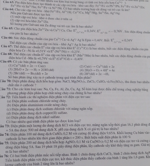 Có Bãỗ nhiều lon kim loại trong bảng có tính oxi hóa yếu hơn Cu^(2+)? 5
Câu 63: Pin điện hóa được tạo thành từ các cặp oxi hóa - khử sau đây: Fe^(2+) lFe v Pb^(2+)/Pb:Fe^(2+)/Fe và Zn^(2+)/Zn
Fe^(2+) */Fe và Sn^(2+)/Sn:Fe^(2+) */Fe và Ni^(2+)/Ni
Câu 64: Cho các cặp oxi hóa - khử Fe^(2+)/Fe,Al^(3+)/Al,Cu^(2+)/Cu,Mg^(2+)/Mg,Sn^(2+)/Sn,Ag^+/Ag Có bao nhiều trường hợp sắt đồng vai trò cực là âm?
Nếu pin Galvani được tạo bởi
(1) một cặp oxi hóa - khử ở được cho ở trên vở
(2) cặp oxi hóa khử Zn^(2+)/Zn.
Số lượng pin Galvani mà Zn đóng vai trò cực âm là bao nhiêu?
Câu 65: Cho pin điện hóa Zn^(2+/)Zn và Cu^(2+)/Cu. Cho E°_Cu^(3+)/Cu^circ =0.34V;E°_Zn^(2+)/Zn^0. Sức điện động chuẩn
của pin là bao nhiêu?
Câu 66: Sức điện động chuẩn của pin Cu^(2+)/Cu và Ag^+ / Ag là Epin =0.46V : Biết E^((circ)°,_x/x)=0.34V
Thể điện cực chuẩn của cặp oxi hóa - khử Ag^+/ Ag là bao nhiêu?
Câu 67: Thể điện cực chuân E^0 của cập oxi hóa khử E°(Cr^(3+)/Cr) là bao nhiêu, biết sức điện động chuẩn của pin
điện hóa Cr-Nita+0.51 V và E^0(Ni^(2+)/Ni)=-0.2 3V.
Câu 68: Thể điện cực chuẩn E^0 của cặp oxi hóa khử E^0(Mn^(2+)/Mn) là bao nhiêu, biết sức điện động chuẩn của pi
diện hóa Cd -Mn là +0,79V và E^0(Cd^(2+)/Cd)=-0,40V.
Câu 69: Có các bán phản ứng sau:
(1) Cu^(2+)(dd)+2eto Cu(r) (2) Cu(t)to Cu^(2+)(dd)+2e
(3) 2H_2O+2eto H_2+2OH(dd) (4) 2H_2Oto O_2+4H^++4e
(5) 2Br(dd)to Br_2(dd)+2e
Số bán phản ứng xảy ra ở cathode trong quá trình điện phân? (6) 2H^+(dd)+2eto H_2
Câu 70: Điện phân dung dịch hỗn hợp gồm: NaCl, Mg(NO_3)_2.ZnCl_2:CuSO_4 và Fe_2(SO_4) s, thu được bao nhiêu
chất rắn ở cathode ?
Câu 71: Cho các kim loại sau: Na, Ca, Fe, Al, Zn, Cu, Ag. Số kim loại được điều chế trong công nghiệp bằng
phương pháp điện phân hợp chất nóng chảy của chúng là bao nhiêu?
Câu 72: Tiển hành các thí nghiệm điện phân với điện cực trơ sau:
(a) Điện phân sodium chloride nóng chảy.
(b) Điện phân aluminium oxide nóng chày.
(c) Điện phân dung dịch sodium chloride với màng ngăn xốp.
(d) Điện phân dung dịch copper(II) sulfate.
(e) Điện phân dung dịch nikel sulfate.
Có bao nhiêu quá trình điện phân tạo được kim loại?
T ầu 73: Điện phân một lượng dư dung dịch KCl với điện cực trơ, màng ngăn xốp thời gian 16,1 phút dòng đ
=5A thu được 500 mI dung địch X. pH của dung dịch X có giá trị là bao nhiêu?
Tầu 74: Điện phân 100 ml dung dịch CuSO₄ 0,2 M với cường độ đòng điện 9,65A. Khổi lượng Cu bám vào
cathode là bao nhiêu khi thời gian điện phân t=200 s. Biết hiệu suất điện phân là 100 %
âu 75: Điện phân 200 ml dung dịch hỗn hợp AgN NO_30.1M và Cu(NO_3) _20.2M : với điện cực trợ và cường
dòng điện bằng 5A. Sau 19 phút 18 giây dừng điện phân, lấy cathode sấy khô thấy tăng m gam. Giá trị
m là bao nhiêu?
âu 76: Có hai bình điện phân mắc nối tiếp nhau. Bình 1 chứa dung địch CuCl₂, bình 2 chứa dung dịch AgN
Tiến hành điện phân với điện cực trơ, kết thúc điện phân thấy cathode của bình 1 tăng lên 1,6 gam. Kh
lượng cathode của bình 2 tăng lên là bao nhiêu?