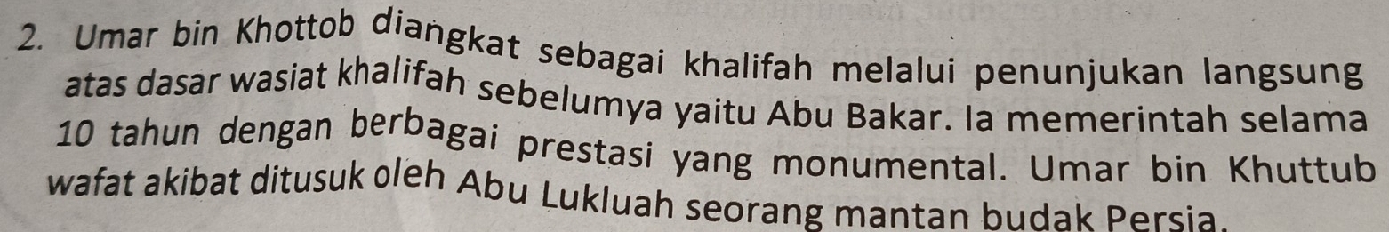 Umar bin Khottob diangkat sebagai khalifah melalui penunjukan langsung 
atas dasar wasiat khalifah sebelumya yaitu Abu Bakar. Ia memerintah selama
10 tahun dengan berbagai prestasi yang monumental. Umar bin Khuttub 
wafat akibat ditusuk oleh Abu Lukluah seorang mantan budak Persia.