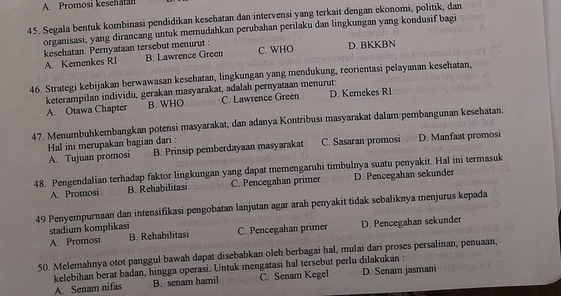 A. Promosi kesehatan
45. Segala bentuk kombinasi pendidikan kesehatan dan intervensi yang terkait dengan ekonomi, politik, dan
organisasi, yang dirancang untuk memudahkan perubahan perilaku dan lingkungan yang kondusif bagi
kesehatan. Pernyataan tersebut menurut :
A. Kemenkes RI B. Lawrence Green C. WHO D. BKKBN
46. Strategi kebijakan berwawasan kesehatan, lingkungan yang mendukung, reorientasi pelayanan kesehatan,
keterampilan individu, gerakan masyarakat, adalah pernyataan menurut:
A. Otawa Chapter B. WHO C. Lawrence Green D. Kemekes RI
47. Menumbuhkembangkan potensi masyarakat, dan adanya Kontribusi masyarakat dalam pembangunan kesehatan.
Hal ini merupakan bagian dari :
A. Tujuan promosi B. Prinsip pemberdayaan masyarakat C. Sasaran promosi D. Manfaat promosi
48. Pengendalian terhadap faktor lingkungan yang dapat memengaruhi timbulnya suatu penyakit. Hal ini termasuk
A. Promosi B. Rehabilitasi C. Pencegahan primer D. Pencegahan sekunder
49 Penyempurnaan dan intensifikasi pengobatan lanjutan agar arah penyakit tidak sebaliknya menjurus kepada
stadium komplikasi
A. Promosi B. Rehabilitasi C. Pencegahan primer D. Pencegahan sekunder
50. Melemahnya otot panggul bawah dapat disebabkan oleh berbagai hal, mulai dari proses persalinan, penuaan,
kelebihan berat badan, hingga operasi. Untuk mengatasi hal tersebut perlu dilakukan :
A. Senam nifas B. senam hamil C. Senam Kegel D. Senam jasmani