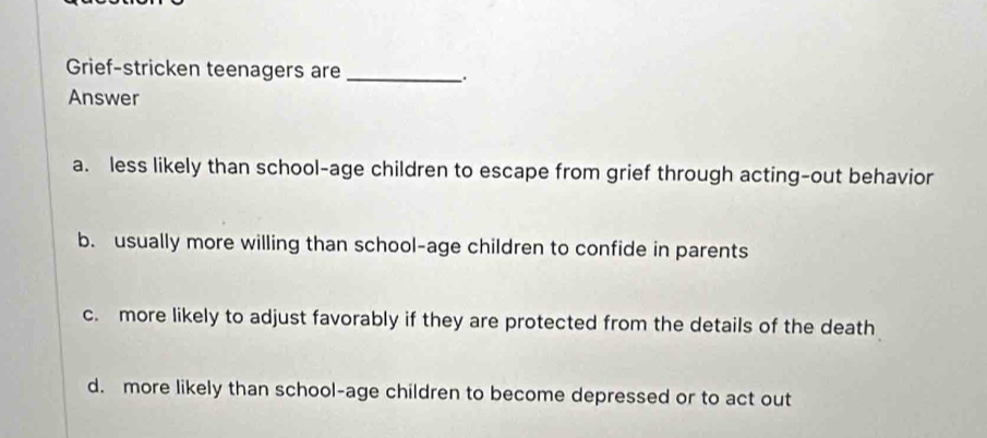 Grief-stricken teenagers are_
.
Answer
a. less likely than school-age children to escape from grief through acting-out behavior
b. usually more willing than school-age children to confide in parents
c. more likely to adjust favorably if they are protected from the details of the death
d. more likely than school-age children to become depressed or to act out