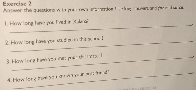 Answer the questions with your own information. Use long answers and for and since. 
1. How long have you lived in Xalapa? 
_. 
2. How long have you studied in this school? 
. 
3. How long have you met your classmates? 
. 
4. How long have you known your best friend? 
.