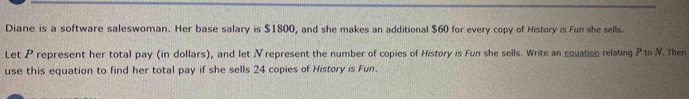 Diane is a software saleswoman. Her base salary is $1800, and she makes an additional $60 for every copy of History is Fun she sells. 
Let P represent her total pay (in dollars), and let N represent the number of copies of History is Fun she sells. Write an equation relating P to N. Then 
use this equation to find her total pay if she sells 24 copies of History is Fun.