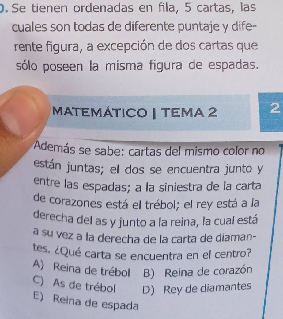 Se tienen ordenadas en fila, 5 cartas, las
cuales son todas de diferente puntaje y dife-
rente figura, a excepción de dos cartas que
sólo poseen la misma figura de espadas.
MATEMÁTICO | TEMA 2
2
Addemás se sabe: cartas del mismo color no
están juntas; el dos se encuentra junto y
entre las espadas; a la siniestra de la carta
de corazones está el trébol; el rey está a la
derecha del as y junto a la reina, la cual está
a su vez a la derecha de la carta de diaman-
tes. ¿Qué carta se encuentra en el centro?
A) Reina de trébol B) Reina de corazón
C) As de trébol D) Rey de diamantes
E) Reina de espada