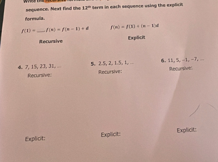 wAte the recurs 
sequence. Next find the 12^(th) term in each sequence using the explicit 
formula.
f(1)= _  f(n)=f(n-1)+d f(n)=f(1)+(n-1)d
Recursive Explicit 
4. 7, 15, 23, 31, ... 5. 2. 5, 2, 1.5, 1, ... 6. 11, 5, −1, −7, ... 
Recursive: Recursive: Recursive: 
Explicit: Explicit: Explicit: