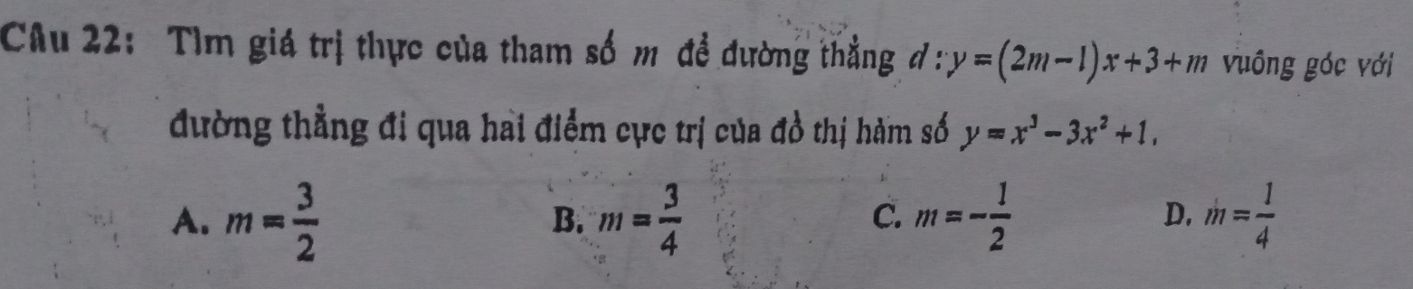 Tìm giá trị thực của tham số m đề dường thẳng đ : y=(2m-1)x+3+m vuông góc với
đường thẳng đi qua hai điểm cực trị của đồ thị hàm số y=x^3-3x^2+1,
A. m= 3/2  m= 3/4  C. m=- 1/2  D. m= 1/4 
B.