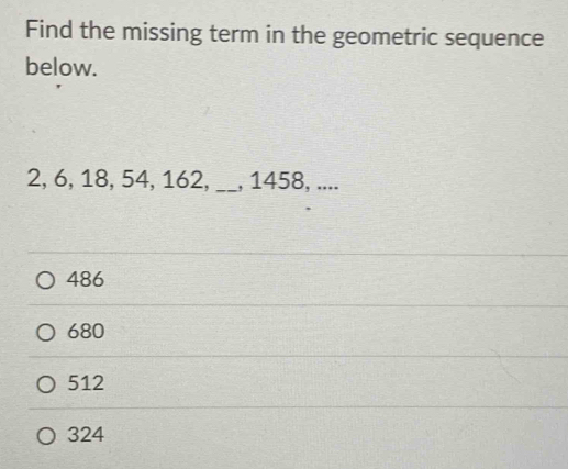 Find the missing term in the geometric sequence
below.
2, 6, 18, 54, 162, _, 1458, ....
486
680
512
324