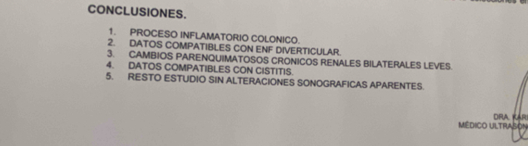 CONCLUSIONES. 
1. PROCESO INFLAMATORIO COLONICO. 
2. DATOS COMPATIBLES CON ENF DIVERTICULAR. 
3. CAMBIOS PARENQUIMATOSOS CRONICOS RENALES BILATERALES LEVES. 
4. DATOS COMPATIBLES CON CISTITIS. 
5. RESTO ESTUDIO SIN ALTERACIONES SONOGRAFICAS APARENTES. 
DRA KAR 
MÉDICO ULTRASON