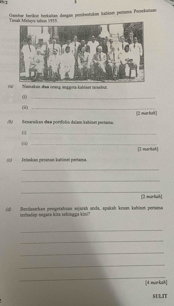 49/2 8 
Gambar berikut berkaitan dengan pembentukan kabinet pertama Persekutuan 
Tanah Melayu tahun 1955. 
(a) Namakan dua orang anggota kabinet tersebut. 
(i)_ 
(ii)_ 
[2 markah] 
(b) Senaraikan dua portfolio dalam kabinet pertama. 
(i)_ 
(ii)_ 
[2 markah] 
(c) Jelaskan peranan kabinet pertama. 
_ 
_ 
_ 
[2 markah] 
(d) Berdasarkan pengetahuan sejarah anda, apakah kesan kabinet pertama 
terhadap negara kita sehingga kini? 
_ 
_ 
_ 
_ 
_ 
[4 markah] 
SULIT