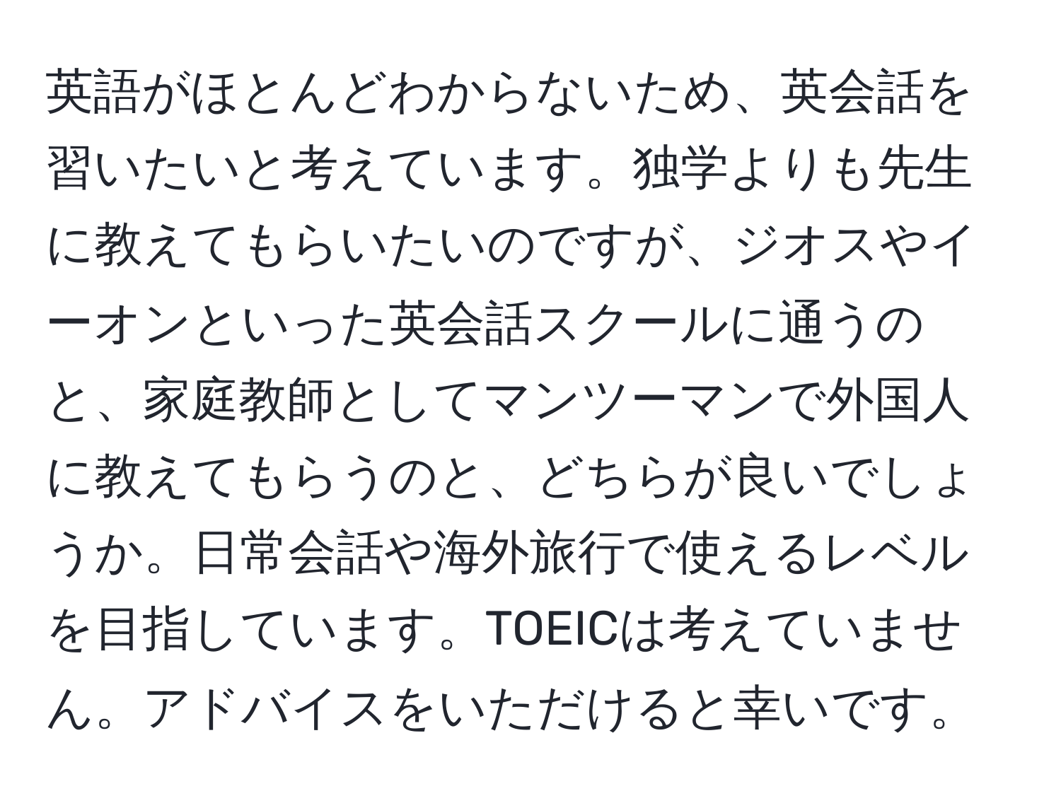 英語がほとんどわからないため、英会話を習いたいと考えています。独学よりも先生に教えてもらいたいのですが、ジオスやイーオンといった英会話スクールに通うのと、家庭教師としてマンツーマンで外国人に教えてもらうのと、どちらが良いでしょうか。日常会話や海外旅行で使えるレベルを目指しています。TOEICは考えていません。アドバイスをいただけると幸いです。