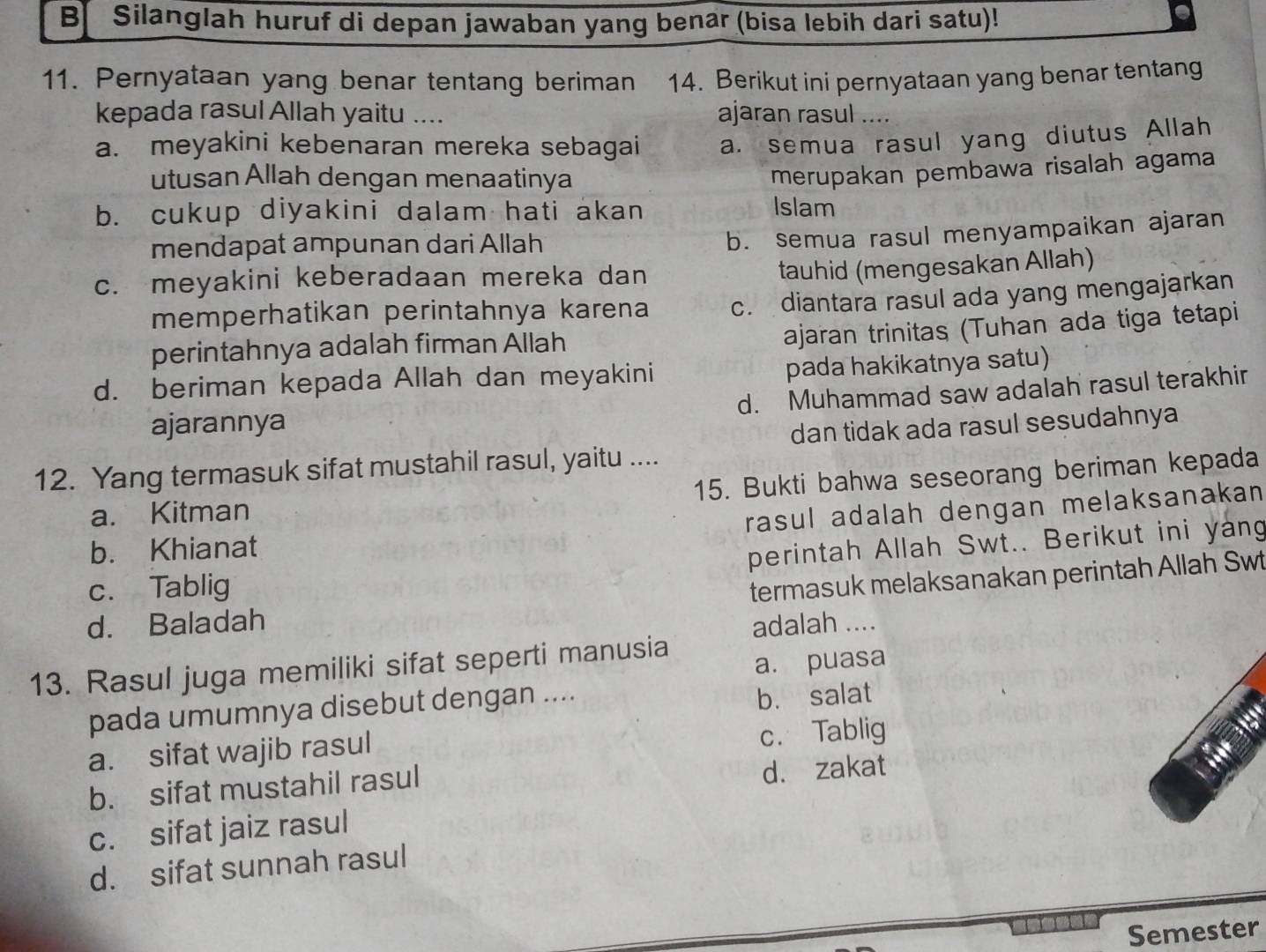 Silanglah huruf di depan jawaban yang benar (bisa lebih dari satu)!
e
11. Pernyataan yang benar tentang beriman 14. Berikut ini pernyataan yang benar tentang
kepada rasul Allah yaitu ….. ajaran rasul ....
a. meyakini kebenaran mereka sebagai a. semua rasul yang diutus Allah
utusan Allah dengan menaatinya
merupakan pembawa risalah agama
b. cukup diyakini dalam hati akan Islam
mendapat ampunan dari Allah
b. semua rasul menyampaikan ajaran
c. meyakini keberadaan mereka dan
tauhid (mengesakan Allah)
memperhatikan perintahnya karena c. diantara rasul ada yang mengajarkan
perintahnya adalah firman Allah
ajaran trinitas (Tuhan ada tiga tetapi
d. beriman kepada Allah dan meyakini pada hakikatnya satu)
d. Muhammad saw adalah rasul terakhir
ajarannya
dan tidak ada rasul sesudahnya
12. Yang termasuk sifat mustahil rasul, yaitu ....
a. Kitman 15. Bukti bahwa seseorang beriman kepada
rasul adalah dengan melaksanakan
b. Khianat
c. Tablig perintah Allah Swt.. Berikut ini yang
termasuk melaksanakan perintah Allah Swt
d. Baladah adalah ....
a. puasa
13. Rasul juga memiliki sifat seperti manusia
pada umumnya disebut dengan ....
b. salat
a. sifat wajib rasul
c. Tablig
b. sifat mustahil rasul
d. zakat
c. sifat jaiz rasul
d. sifat sunnah rasul
Semester