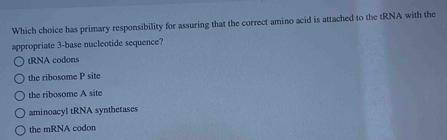 Which choice has primary responsibility for assuring that the correct amino acid is attached to the tRNA with the
appropriate 3 -base nucleotide sequence?
tRNA codons
the ribosome P site
the ribosome A site
aminoacyl tRNA synthetases
the mRNA codon