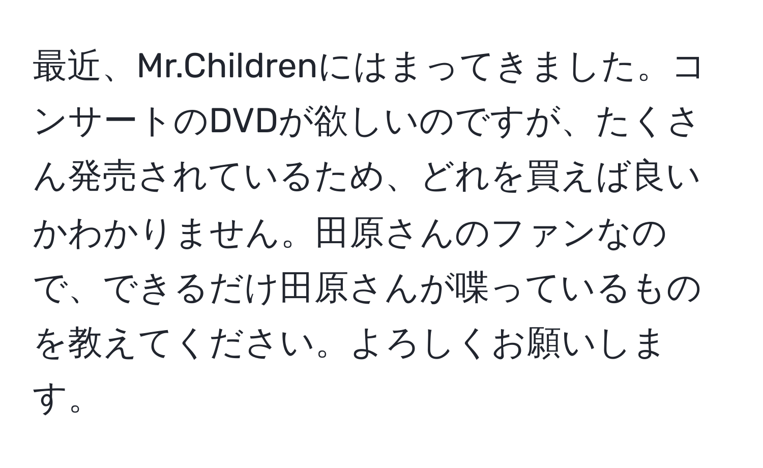 最近、Mr.Childrenにはまってきました。コンサートのDVDが欲しいのですが、たくさん発売されているため、どれを買えば良いかわかりません。田原さんのファンなので、できるだけ田原さんが喋っているものを教えてください。よろしくお願いします。