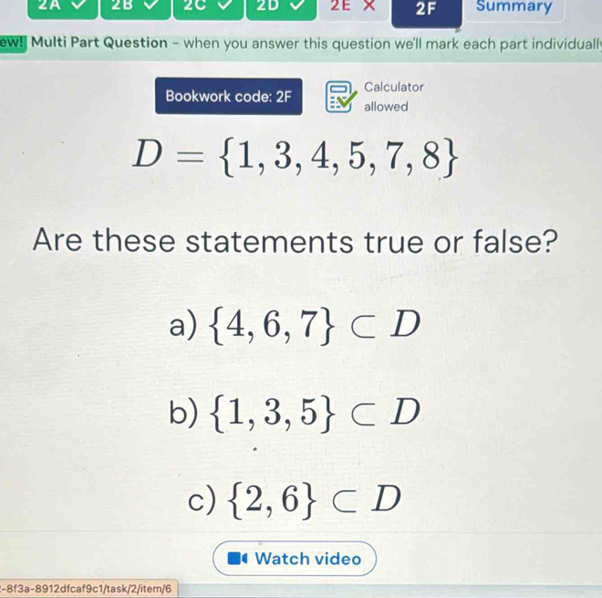 2A 2B 2C 2D 2 E X 2F Summary 
ew! Multi Part Question - when you answer this question we'll mark each part individually 
Calculator 
Bookwork code: 2F allowed
D= 1,3,4,5,7,8
Are these statements true or false? 
a)  4,6,7 ⊂ D
b)  1,3,5 ⊂ D
c)  2,6 ⊂ D
Watch video 
2-8f3a-8912dfcaf9c1/task/2/item/6