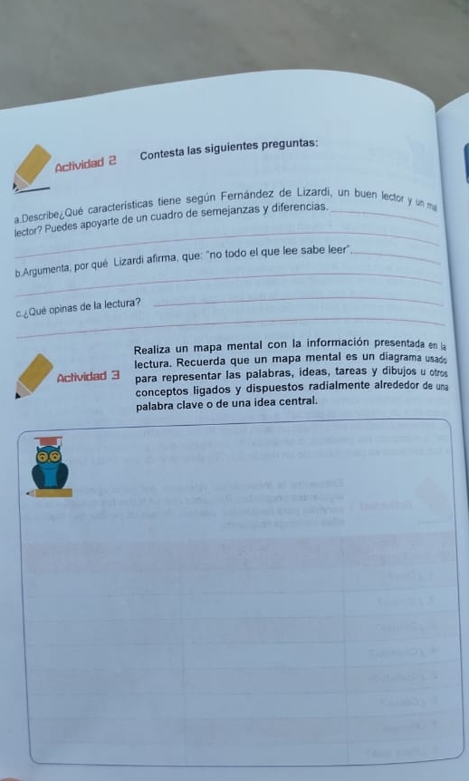 Aclividad 2 Contesta las siguientes preguntas: 
_ 
a.Describe¿Qué características tiene según Fernández de Lizardi, un buen lector y un ma 
lector? Puedes apoyarte de un cuadro de semejanzas y diferencias. 
_ 
b.Argumenta, por qué Lizardi afirma, que: "no todo el que lee sabe leer"_ 
_ 
c¿Qué opinas de la lectura? 
_ 
Realiza un mapa mental con la información presentada en la 
lectura. Recuerda que un mapa mental es un diagrama usado 
Actividad 3 para representar las palabras, ideas, tareas y dibujos u otros 
conceptos ligados y dispuestos radialmente alrededor de una 
palabra clave o de una idea central.