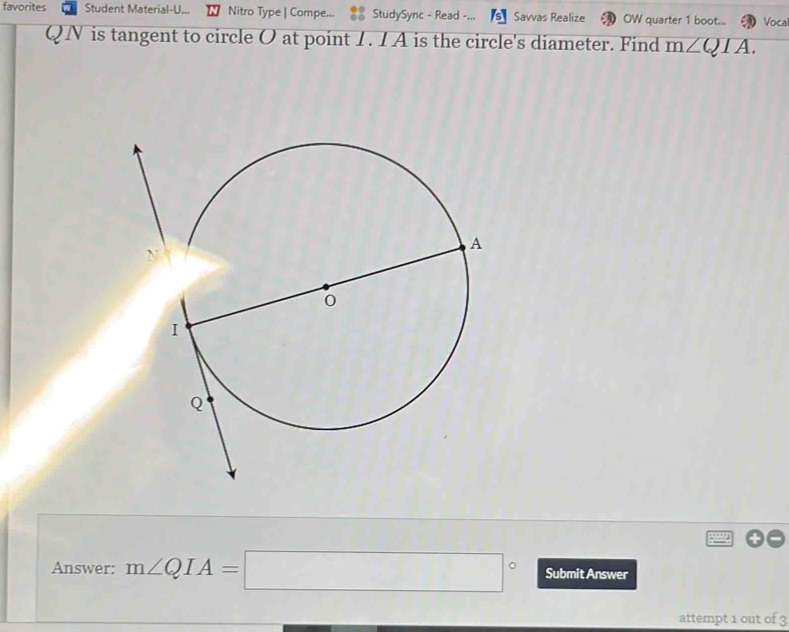 favorites Student Material-U... Nitro Type | Compe... StudySync - Read Savvas Realize OW quarter 1 boot... Vocai
QN is tangent to circle O at point 1 . 1 A is the circle's diameter. Find m∠ QIA. 
Answer: m∠ QIA=□° Submit Answer 
attempt 1 out of 3