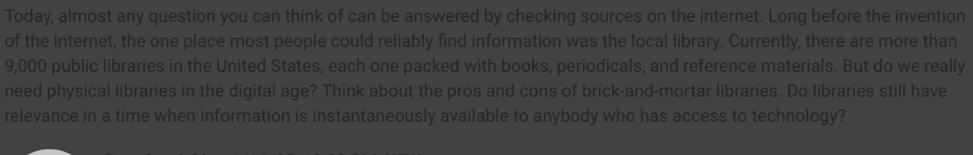 Today, almost any question you can think of can be answered by checking sources on the internet. Long before the invention 
of the internet, the one place most people could reliably find information was the local library. Currently, there are more than
9,000 public libraries in the United States, each one packed with books, periodicals, and reference materials. But do we really 
need physical libraries in the digital age? Think about the pros and cons of brick-and-mortar libraries. Do libraries still have 
relevance in a time when information is instantaneously available to anybody who has access to technology?