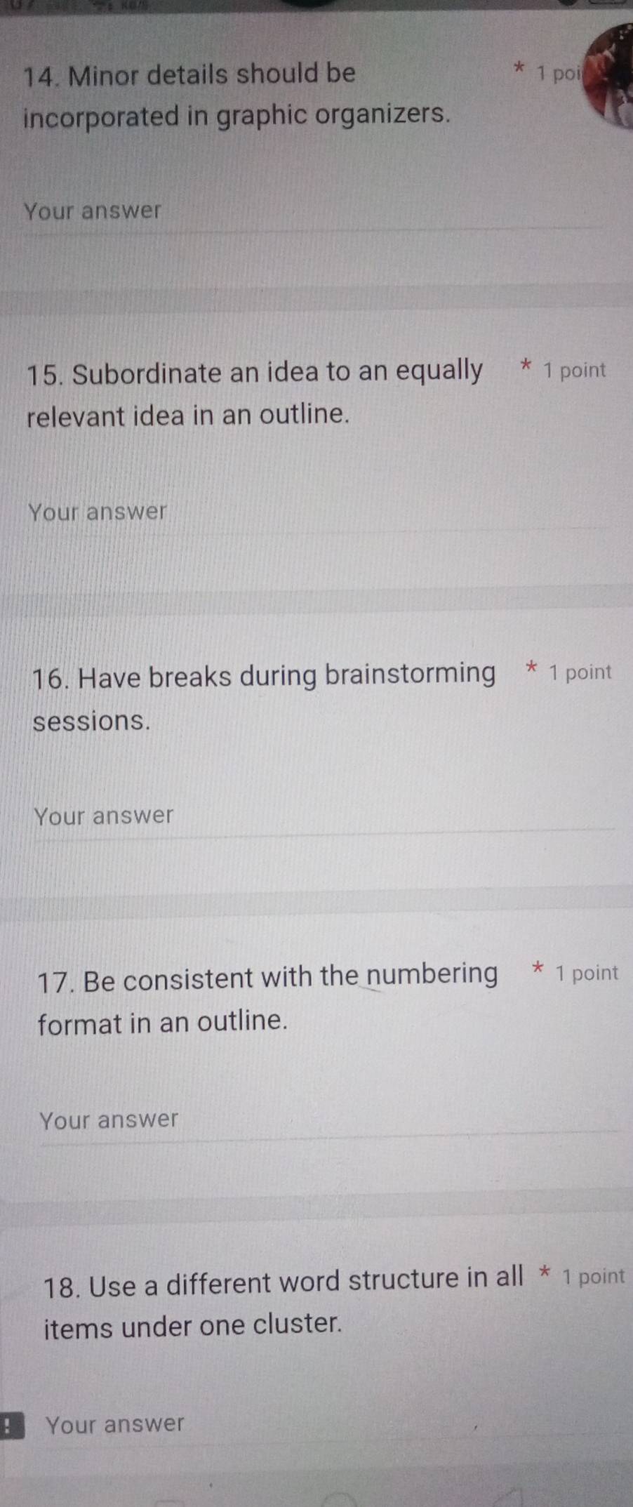 Minor details should be * 1 poi 
incorporated in graphic organizers. 
Your answer 
15. Subordinate an idea to an equally * 1 point 
relevant idea in an outline. 
Your answer 
16. Have breaks during brainstorming * 1 point 
sessions. 
Your answer 
17. Be consistent with the numbering * 1 point 
format in an outline. 
Your answer 
18. Use a different word structure in all * 1 point 
items under one cluster. 
Your answer