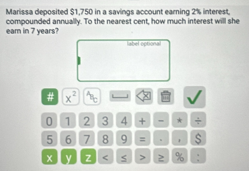 Marissa deposited $1,750 in a savings account earning 2% interest, 
compounded annually. To the nearest cent, how much interest will she 
earn in 7 years? 
label optional
X
# x^(2^AB_C) ''' 
0 1 2 3 4 + - * ÷
5 6 7 8 9 = 、 1 $ 
y z < > ≥ % :