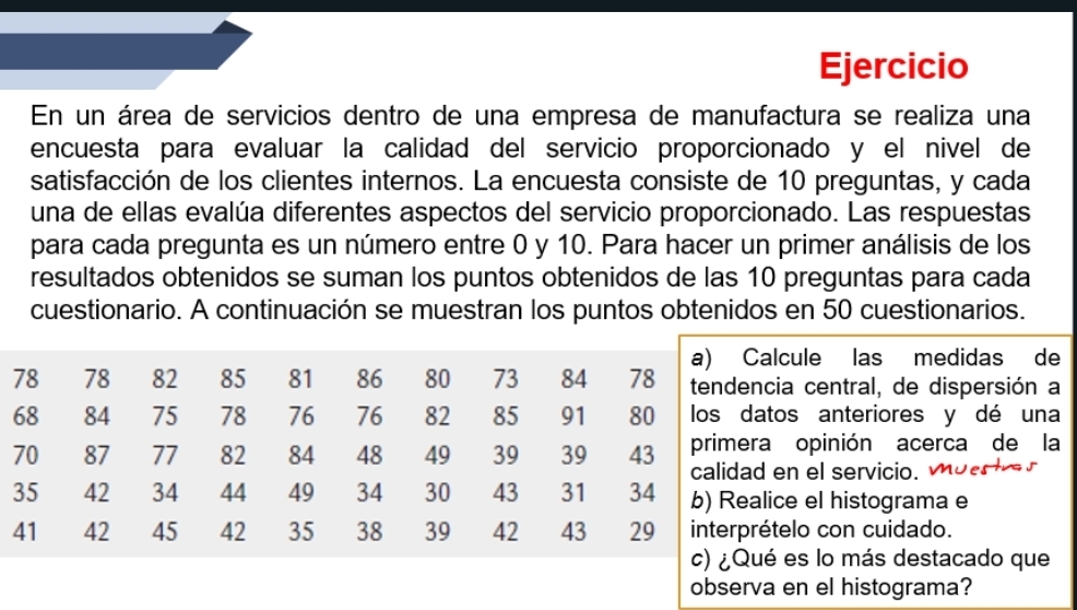 Ejercicio 
En un área de servicios dentro de una empresa de manufactura se realiza una 
encuesta para evaluar la calidad del servicio proporcionado y el nivel de 
satisfacción de los clientes internos. La encuesta consiste de 10 preguntas, y cada 
una de ellas evalúa diferentes aspectos del servicio proporcionado. Las respuestas 
para cada pregunta es un número entre 0 y 10. Para hacer un primer análisis de los 
resultados obtenidos se suman los puntos obtenidos de las 10 preguntas para cada 
cuestionario. A continuación se muestran los puntos obtenidos en 50 cuestionarios. 
a) Calcule las medidas de
78 78 82 85 81 86 80 73 84 78 tendencia central, de dispersión a
68 84 75 78 76 76 82 85 91 80 los datos anteriores y dé una
70 87 77 82 84 48 49 39 39 43 primera opinión acerca de la 
calidad en el servicio.
35 42 34 44 49 34 30 43 31 34 b) Realice el histograma e
41 42 45 42 35 38 39 42 43 29 interprételo con cuidado. 
c) ¿Qué es lo más destacado que 
observa en el histograma?