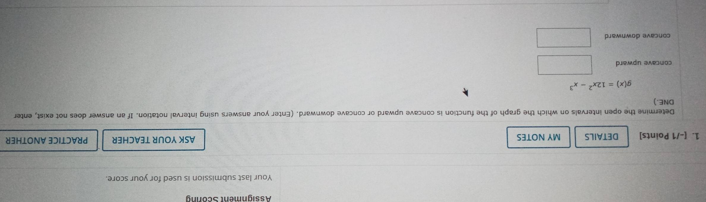 Assignment Scoring
Your last submission is used for your score.
1. [-/1 Points] DETAILS MY NOTES ASK YOUR TEACHER PRACTICE ANOTHER
Determine the open intervals on which the graph of the function is concave upward or concave downward. (Enter your answers using interval notation. If an answer does not exist, enter
DNE.)
g(x)=12x^2-x^3
concave upward
concave downward □ 
