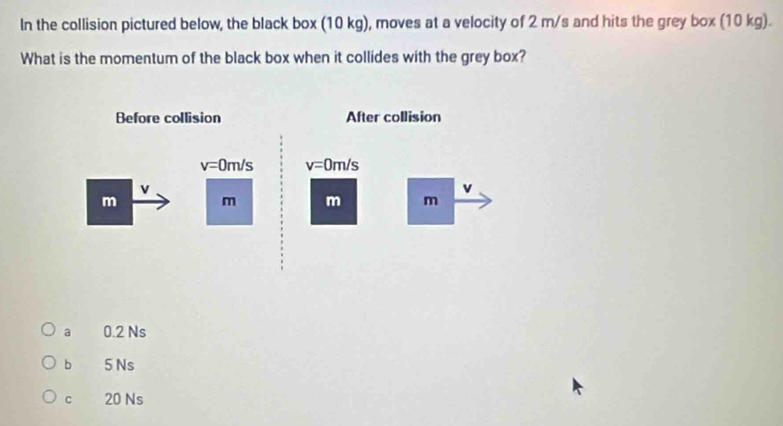 In the collision pictured below, the black box (10 kg), moves at a velocity of 2 m/s and hits the grey box (10 kg).
What is the momentum of the black box when it collides with the grey box?
a 0.2 Ns
b 5 Ns
cí 20 Ns