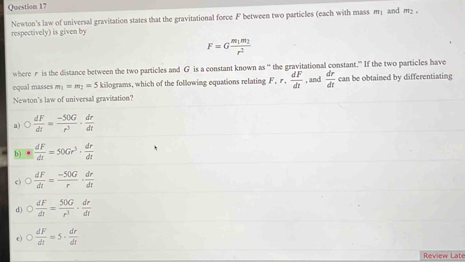 and m_2, 
Newton's law of universal gravitation states that the gravitational force F between two particles (each with mass m_1
respectively) is given by
F=Gfrac m_1m_2r^2
wherer is the distance between the two particles and G is a constant known as “ the gravitational constant.” If the two particles have
equal masses m_1=m_2=5 kilograms, which of the following equations relating F, r,  dF/dt  , and  dr/dt  can be obtained by differentiating
Newton’s law of universal gravitation?
a)  dF/dt = (-50G)/r^3 ·  dr/dt 
b)  dF/dt =50Gr^3·  dr/dt 
c)  dF/dt = (-50G)/r ·  dr/dt 
d)  dF/dt = 50G/r^3 ·  dr/dt 
e)  dF/dt =5·  dr/dt 
Review Late