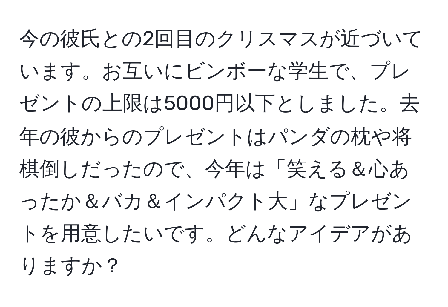 今の彼氏との2回目のクリスマスが近づいています。お互いにビンボーな学生で、プレゼントの上限は5000円以下としました。去年の彼からのプレゼントはパンダの枕や将棋倒しだったので、今年は「笑える＆心あったか＆バカ＆インパクト大」なプレゼントを用意したいです。どんなアイデアがありますか？