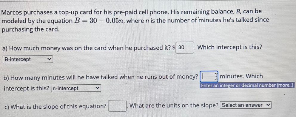 Marcos purchases a top-up card for his pre-paid cell phone. His remaining balance, B, can be
modeled by the equation B=30-0.05n , where n is the number of minutes he's talked since
purchasing the card.
a) How much money was on the card when he purchased it? $ 30. Which intercept is this?
B-intercept
b) How many minutes will he have talked when he runs out of money? □ minutes. Which
intercept is this? n -intercept Enter an integer or decimal number (more..]
c) What is the slope of this equation? □. What are the units on the slope? Select an answer