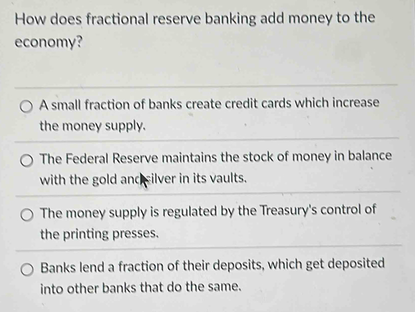 How does fractional reserve banking add money to the
economy?
A small fraction of banks create credit cards which increase
the money supply.
The Federal Reserve maintains the stock of money in balance
with the gold and silver in its vaults.
The money supply is regulated by the Treasury's control of
the printing presses.
Banks lend a fraction of their deposits, which get deposited
into other banks that do the same.