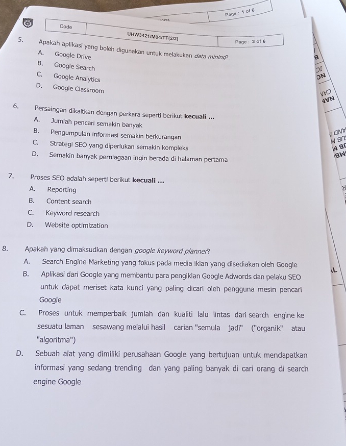 Page : 1 of 6
21
Code UHW3421/M04/TT(2/2)
Page : 3 of 6
5. Apakah aplikasi yang boleh digunakan untuk melakukan data mining?
A. Google Drive
a
B. Google Search
2I
C. Google Analytics
ON
D. Google Classroom
JVN
6. Persaingan dikaitkan dengan perkara seperti berikut kecuali ...
A. Jumlah pencari semakin banyak
B. Pengumpulan informasi semakin berkurangan
V CNV
w gn.
C. Strategi SEO yang diperlukan semakin kompleks w ar
aw
D. Semakin banyak perniagaan ingin berada di halaman pertama
7. Proses SEO adalah seperti berikut kecuali ...
A. Reporting

B. Content search
C. Keyword research
D. Website optimization
8. Apakah yang dimaksudkan dengan google keyword planner?
A. Search Engine Marketing yang fokus pada media iklan yang disediakan oleh Google
IL
B. Aplikasi dari Google yang membantu para pengiklan Google Adwords dan pelaku SEO
untuk dapat meriset kata kunci yang paling dicari oleh pengguna mesin pencari
Google
C. Proses untuk memperbaik jumlah dan kualiti lalu lintas dari search engine ke
sesuatu laman sesawang melalui hasil carian 'semula jadi'' ('organik' atau
"algoritma")
D. Sebuah alat yang dimiliki perusahaan Google yang bertujuan untuk mendapatkan
informasi yang sedang trending dan yang paling banyak di cari orang di search
engine Google