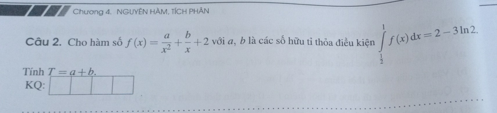 Chương 4. NGUYÊN HÀM, TÍCH PHÂN 
Câu 2. Cho hàm số f(x)= a/x^2 + b/x +2 với a, b là các số hữu tỉ thỏa điều kiện ∈tlimits _ 1/2 ^1f(x)dx=2-3ln 2. 
Tính T=a+b. 
KQ: □ □ 