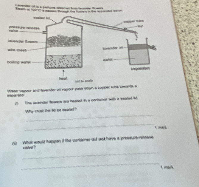 Stearm at Cavenaes c ds a perrtume clbteneó from laverbe oweirs
1120°C ds chissed Whrokugh the fzes in lthe ippaiascn Selo 
Water vapour and lavender oil vapour pass down a copper tube towards a 
separator . 
(1) The lavender flowers are heated in a container with a sealed lid. 
_ 
Why must the lid be sealed? 
_ 
E vk 
(1) What would happen if the container did not have a pressure-release 
velve? 
_ 
_