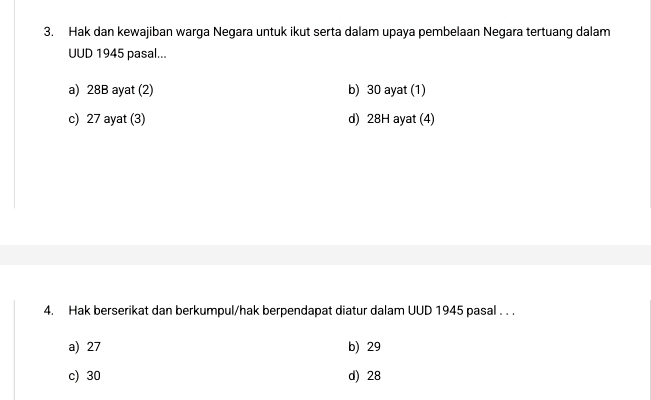 Hak dan kewajiban warga Negara untuk ikut serta dalam upaya pembelaan Negara tertuang dalam
UUD 1945 pasal...
a) 28B ayat (2) b) 30 ayat (1)
c) 27 ayat (3) d) 28H ayat (4)
4. Hak berserikat dan berkumpul/hak berpendapat diatur dalam UUD 1945 pasal . . .
a) 27 b) 29
c) 30 d) 28