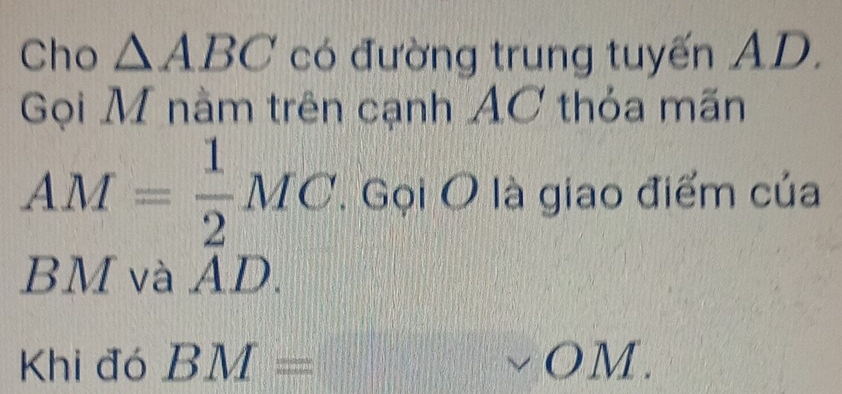 Cho △ ABC có đường trung tuyến AD. 
Gọi M nằm trên cạnh AC thỏa mãn
AM= 1/2 MC. Gọi O là giao điểm của
BM và AD. 
Khi đó BM=vee OM.