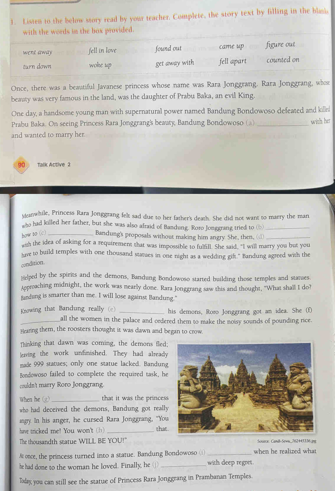 Listen to the below story read by your teacher. Complete, the story text by filling in the blanks
with the words in the box provided.
went away fell in love found out came up figure out
turn down woke up get away with fell apart counted on
Once, there was a beautiful Javanese princess whose name was Rara Jonggrang. Rara Jonggrang, whose
beauty was very famous in the land, was the daughter of Prabu Baka, an evil King.
One day, a handsome young man with supernatural power named Bandung Bondowoso defeated and killed
Prabu Baka. On seeing Princess Rara Jonggrang's beauty, Bandung Bondowoso (a) _with her
and wanted to marry her.
90 Talk Active 2
Meanwhile, Princess Rara Jonggrang felt sad due to her father's death. She did not want to marry the man
who had killed her father, but she was also afraid of Bandung. Roro Jonggrang tried to (b)_
how to (c)_
Bandung's proposals without making him angry. She, then, (d)_
with the idea of asking for a requirement that was impossible to fulfill. She said, “I will marry you but you
have to build temples with one thousand statues in one night as a wedding gift." Bandung agreed with the
condition.
Helped by the spirits and the demons, Bandung Bondowoso started building those temples and statues.
Approaching midnight, the work was nearly done. Rara Jonggrang saw this and thought, “What shall I do?
Bandung is smarter than me. I will lose against Bandung.”
Knowing that Bandung really (e)_
his demons, Roro Jonggrang got an idea. She (f)
_all the women in the palace and ordered them to make the noisy sounds of pounding rice.
Hearing them, the roosters thought it was dawn and began to crow.
Thinking that dawn was coming, the demons fled;
leaving the work unfinished. They had already
made 999 statues; only one statue lacked. Bandung
Bondowoso failed to complete the required task, he
couldn't marry Roro Jonggrang.
When he (g) _that it was the princess
who had deceived the demons, Bandung got really
angry. In his anger, he cursed Rara Jonggrang, “You
have tricked me! You won't (h) _that
The thousandth statue WILL BE YOU!" Source: Candi-Sewu_762445336.jpg
At once, the princess turned into a statue. Bandung Bondowoso (i)_ when he realized what
he had done to the woman he loved. Finally, he_
with deep regret.
Today, you can still see the statue of Princess Rara Jonggrang in Prambanan Temples.