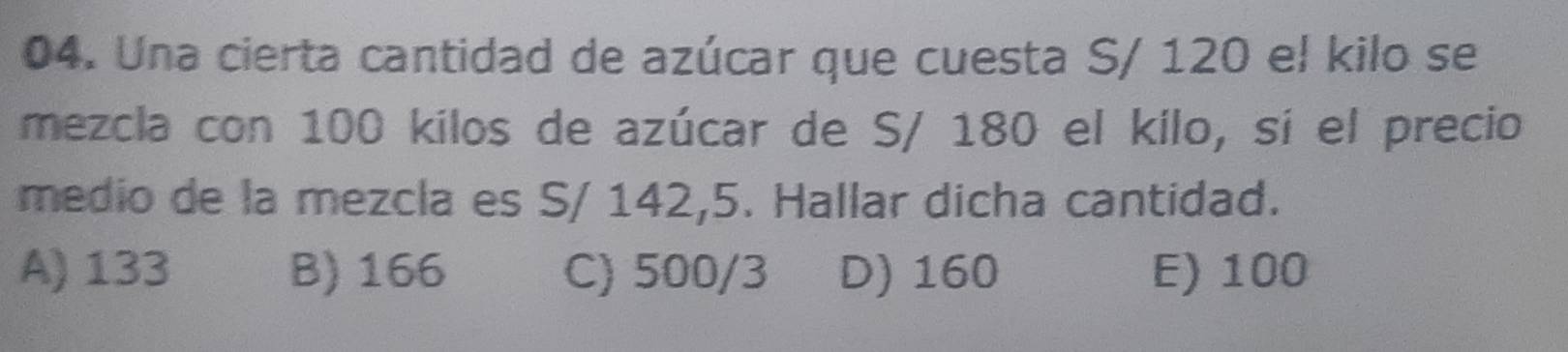 Una cierta cantidad de azúcar que cuesta S/ 120 el kilo se
mezcla con 100 kilos de azúcar de S/ 180 el kilo, sí el precio
medio de la mezcla es S/ 142,5. Hallar dicha cantidad.
A) 133 B) 166 C) 500/3 D) 160 E) 100