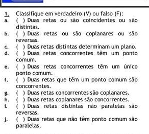 Classifique em verdadeiro (V) ou falso (F): 
a. ( ) Duas retas ou são coincidentes ou são 
distintas. 
b. ( ) Duas retas ou são coplanares ou são 
reversas. 
c. ( ) Duas retas distintas determinam um plano. 
d. ( ) Duas retas concorrentes têm um ponto 
comum. 
e. ( ) Duas retas concorrentes têm um único 
ponto comum. 
f. ( ) Duas retas que têm um ponto comum são 
concorrentes. 
g. ( ) Duas retas concorrentes são coplanares. 
h. ( ) Duas retas coplanares são concorrentes. 
i. ( ) Duas retas distintas não paralelas são 
reversas 
j. ( ) Duas retas que não têm ponto comum são 
paralelas.