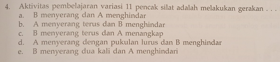 Aktivitas pembelajaran variasi 11 pencak silat adalah melakukan gerakan . . .
a. B menyerang dan A menghindar
b. A menyerang terus dan B menghindar
c. B menyerang terus dan A menangkap
d. A menyerang dengan pukulan lurus dan B menghindar
e. B menyerang dua kali dan A menghindari