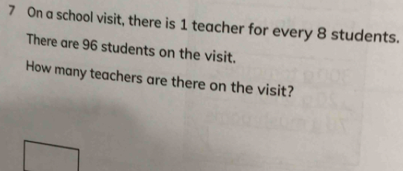 On a school visit, there is 1 teacher for every 8 students. 
There are 96 students on the visit. 
How many teachers are there on the visit?