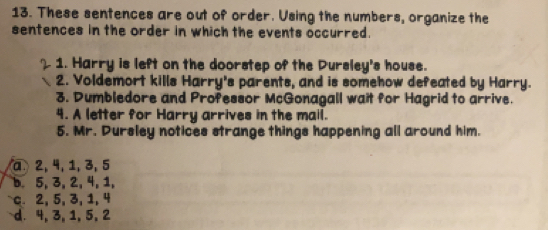 These sentences are out of order. Using the numbers, organize the
sentences in the order in which the events occurred.
1. Harry is left on the doorstep of the Dursley's house.
2. Voldemort kills Harry's parents, and is somehow defeated by Harry.
3. Dumbledore and Professor McGonagall wait for Hagrid to arrive.
4. A letter for Harry arrives in the mail.
5. Mr. Dursley notices strange things happening all around him.
a 2, 4, 1, 3, 5
b 5, 3, 2, 4, 1,
c. 2, 5, 3, 1, 4
d. 4, 3, 1, 5, 2